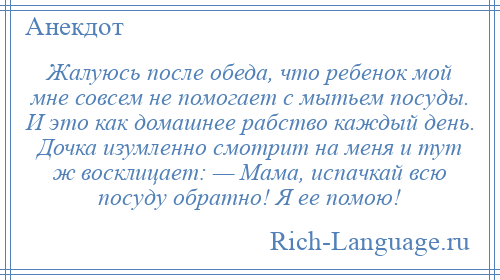 
    Жалуюсь после обеда, что ребенок мой мне совсем не помогает с мытьем посуды. И это как домашнее рабство каждый день. Дочка изумленно смотрит на меня и тут ж восклицает: — Мама, испачкай всю посуду обратно! Я ее помою!