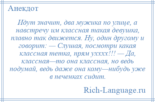 
    Идут значит, два мужика по улице, а навстречу им классная такая девушка, плавно так движется. Ну, один другому и говорит: — Слушая, посмотри какая классная тетка, прям ухххх!!! — Да, классная—то она классная, но ведь подумай, ведь даже она кому—нибудь уже в печенках сидит.