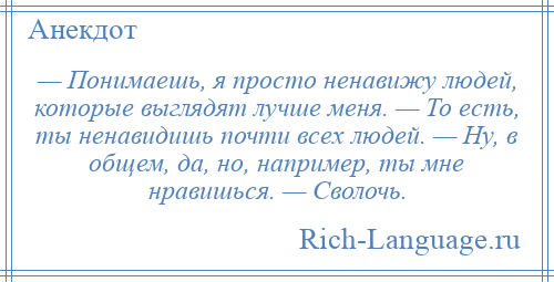 
    — Понимаешь, я просто ненавижу людей, которые выглядят лучше меня. — То есть, ты ненавидишь почти всех людей. — Ну, в общем, да, но, например, ты мне нравишься. — Сволочь.