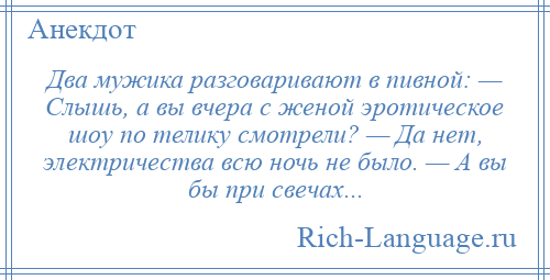 
    Два мужика разговаривают в пивной: — Слышь, а вы вчера с женой эротическое шоу по телику смотрели? — Да нет, электричества всю ночь не было. — А вы бы при свечах...