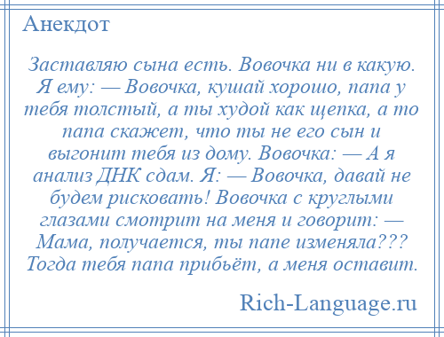 
    Заставляю сына есть. Вовочка ни в какую. Я ему: — Вовочка, кушай хорошо, папа у тебя толстый, а ты худой как щепка, а то папа скажет, что ты не его сын и выгонит тебя из дому. Вовочка: — А я анализ ДНК сдам. Я: — Вовочка, давай не будем рисковать! Вовочка с круглыми глазами смотрит на меня и говорит: — Мама, получается, ты папе изменяла??? Тогда тебя папа прибьёт, а меня оставит.