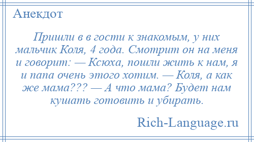 
    Пришли в в гости к знакомым, у них мальчик Коля, 4 года. Смотрит он на меня и говорит: — Ксюха, пошли жить к нам, я и папа очень этого хотим. — Коля, а как же мама??? — А что мама? Будет нам кушать готовить и убирать.