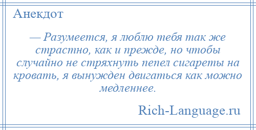 
    — Разумеется, я люблю тебя так же страстно, как и прежде, но чтобы случайно не стряхнуть пепел сигареты на кровать, я вынужден двигаться как можно медленнее.