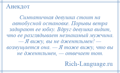 
    Симпатичная девушка стоит на автобусной остановке. Порывы ветра задирают ее юбку. Вдруг девушка видит, что ее разглядывает незнакомый мужчина. — Я вижу, вы не джентльмен! — возмущается она. — Я тоже вижу, что вы не джентльмен, — отвечает тот.