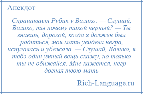 
    Спрашивает Рубик у Валико: — Слушай, Валико, ты почему такой черный? — Ты знаешь, дорогой, когда я должен был родиться, моя мать увидела негра, испугалась и убежала. — Слушай, Валико, я тебэ один умный вещь скажу, но только ты не обижайся. Мне кажется, негр догнал твою мать