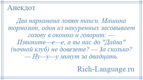 
    Два наркомана ловят такси. Машина тормозит, один из накуренных засовывает голову в окошко и говорит: — Извините—е—е, а вы нас до Дайва (ночной клуб) не довезете? — За сколько? — Ну—у—у минут за двадцать.