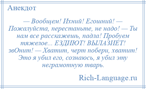 
    — Вообщем! Ихний! Егошний! — Пожалуйста, перестаньте, не надо! — Ты нам все расскажешь, падла! Пробуем тяжелое... ЕЗДИЮТ! ВЫЛАЗИЕТ! звОнит! — Хватит, черт побери, хватит! Это я убил его, сознаюсь, я убил эту неграмотную тварь.