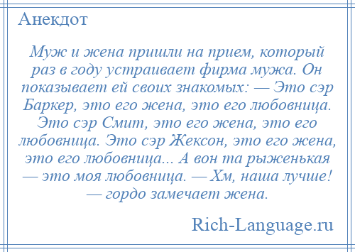 
    Муж и жена пришли на прием, который раз в году устраивает фирма мужа. Он показывает ей своих знакомых: — Это сэр Баркер, это его жена, это его любовница. Это сэр Смит, это его жена, это его любовница. Это сэр Жексон, это его жена, это его любовница... А вон та рыженькая — это моя любовница. — Хм, наша лучше! — гордо замечает жена.