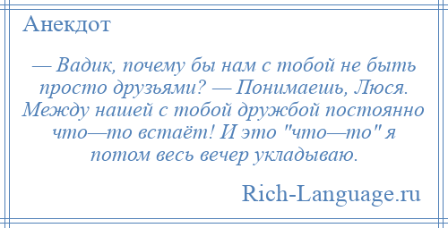 
    — Вадик, почему бы нам с тобой не быть просто друзьями? — Понимаешь, Люся. Между нашей с тобой дружбой постоянно что—то встаёт! И это что—то я потом весь вечер укладываю.