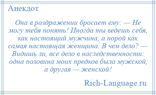 
    Она в раздражении бросает ему: — Не могу тебя понять! Иногда ты ведешь себя, как настоящий мужчина, а порой как самая настоящая женщина. В чем дело? — Видишь ли, все дело в наследственности: одна половина моих предков была мужской, а другая — женской!