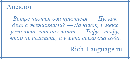 
    Встречаются два приятеля: — Ну, как дела с женщинами? — Да никак, у меня уже пять лет не стоит. — Тьфу—тьфу, чтоб не сглазить, а у меня всего два года.