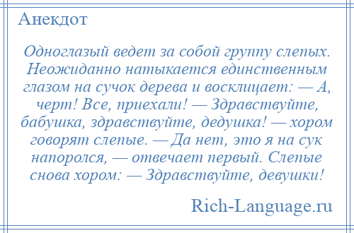 
    Одноглазый ведет за собой группу слепых. Неожиданно натыкается единственным глазом на сучок дерева и восклицает: — А, черт! Все, приехали! — Здравствуйте, бабушка, здравствуйте, дедушка! — хором говорят слепые. — Да нет, это я на сук напоролся, — отвечает первый. Слепые снова хором: — Здравствуйте, девушки!