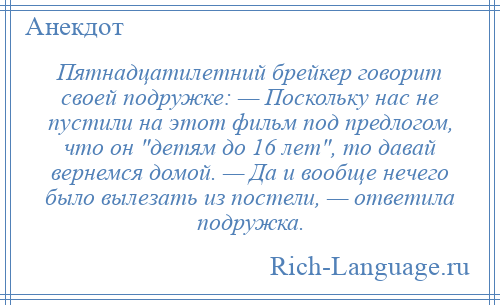 
    Пятнадцатилетний брейкер говорит своей подружке: — Поскольку нас не пустили на этот фильм под предлогом, что он детям до 16 лет , то давай вернемся домой. — Да и вообще нечего было вылезать из постели, — ответила подружка.