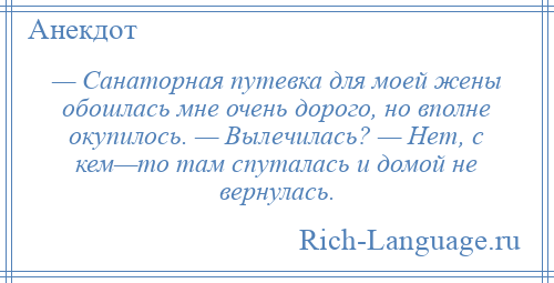 
    — Санаторная путевка для моей жены обошлась мне очень дорого, но вполне окупилось. — Вылечилась? — Нет, с кем—то там спуталась и домой не вернулась.