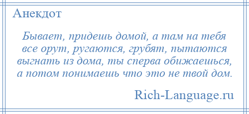 
    Бывает, придешь домой, а там на тебя все орут, ругаются, грубят, пытаются выгнать из дома, ты сперва обижаешься, а потом понимаешь что это не твой дом.