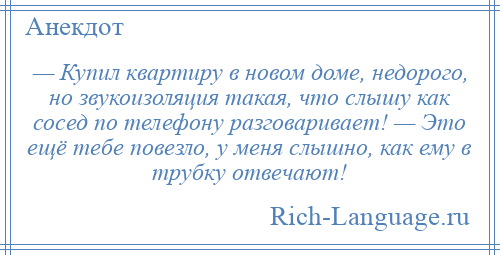 
    — Купил квартиру в новом доме, недорого, но звукоизоляция такая, что слышу как сосед по телефону разговаривает! — Это ещё тебе повезло, у меня слышно, как ему в трубку отвечают!