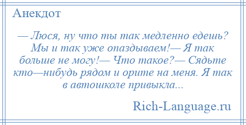 
    — Люся, ну что ты так медленно едешь? Мы и так уже опаздываем!— Я так больше не могу!— Что такое?— Сядьте кто—нибудь рядом и орите на меня. Я так в автошколе привыкла...