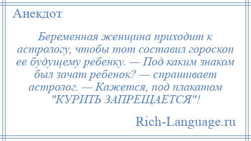 
    Беременная женщина приходит к астрологу, чтобы тот составил гороскоп ее будущему ребенку. — Под каким знаком был зачат ребенок? — спрашивает астролог. — Кажется, под плакатом КУРИТЬ ЗАПРЕЩАЕТСЯ !