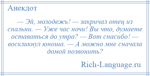 
    — Эй, молодежь! — закричал отец из спальни. — Уже час ночи! Вы что, думаете оставаться до утра? — Вот спасибо! — воскликнул юноша. — А можно мне сначала домой позвонить?