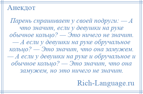 
    Парень спрашивает у своей подруги: — А что значит, если у девушки на руке обычное кольцо? — Это ничего не значит. — А если у девушки на руке обручальное кольцо? — Это значит, что она замужем. — А если у девушки на руке и обручальное и обычное кольцо? — Это значит, что она замужем, но это ничего не значит.
