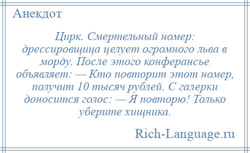 
    Цирк. Смертельный номер: дрессировщица целует огромного льва в морду. После этого конферансье объявляет: — Кто повторит этот номер, получит 10 тысяч рублей. С галерки доносится голос: — Я повторю! Только уберите хищника.