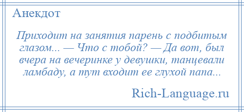 
    Приходит на занятия парень с подбитым глазом... — Что с тобой? — Да вот, был вчера на вечеринке у девушки, танцевали ламбаду, а тут входит ее глухой папа...