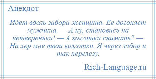 
    Идет вдоль забора женщина. Ее догоняет мужчина. — А ну, становись на четвереньки! — А колготки снимать? — На хер мне твои колготки. Я через забор и так перелезу.