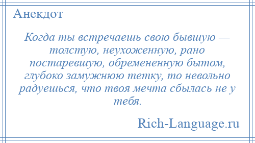
    Когда ты встречаешь свою бывшую — толстую, неухоженную, рано постаревшую, обремененную бытом, глубоко замужнюю тетку, то невольно радуешься, что твоя мечта сбылась не у тебя.