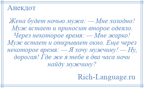 
    Жена будет ночью мужа: — Мне холодно! Муж встает и приносит второе одеяло. Через некоторое время: — Мне жарко! Муж встает и открывает окно. Еще через некоторое время: — Я хочу мужчину! — Ну, дорогая! Где же я тебе в два часа ночи найду мужчину?