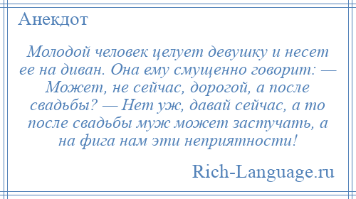 
    Молодой человек целует девушку и несет ее на диван. Она ему смущенно говорит: — Может, не сейчас, дорогой, а после свадьбы? — Нет уж, давай сейчас, а то после свадьбы муж может застучать, а на фига нам эти неприятности!