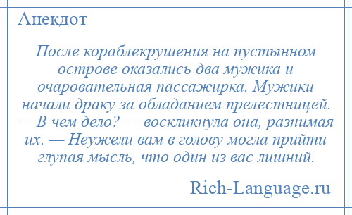 
    После кораблекрушения на пустынном острове оказались два мужика и очаровательная пассажирка. Мужики начали драку за обладанием прелестницей. — В чем дело? — воскликнула она, разнимая их. — Неужели вам в голову могла прийти глупая мысль, что один из вас лишний.