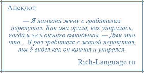 
    — Я намедни жену с грабителем перепутал. Как она орала, как упиралась, когда я ее в окошко выкидывал. — Дык это что... Я раз грабителя с женой перепутал, ты б видел как он кричал и упирался.