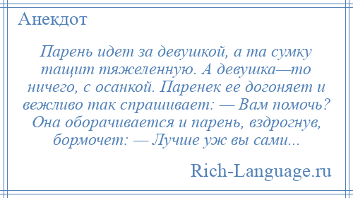 
    Парень идет за девушкой, а та сумку тащит тяжеленную. А девушка—то ничего, с осанкой. Паренек ее догоняет и вежливо так спрашивает: — Вам помочь? Она оборачивается и парень, вздрогнув, бормочет: — Лучше уж вы сами...