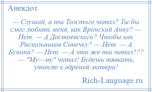 
    — Слушай, а ты Толстого читал? Ты бы смог любить меня, как Вронский Анну? — Нет. — А Достоевского? Чтобы как Раскольников Сонечку? — Нет. — А Бунина? — Нет. — А что же ты читал??? — Му—му читал! Будешь тявкать, утоплю к едреной матери!