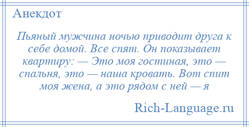 
    Пьяный мужчина ночью приводит друга к себе домой. Все спят. Он показывает квартиру: — Это моя гостиная, это — спальня, это — наша кровать. Вот спит моя жена, а это рядом с ней — я