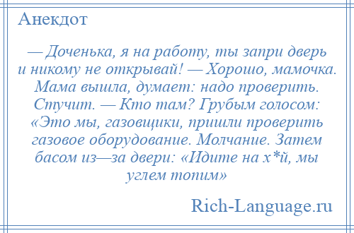 
    — Доченька, я на работу, ты запри дверь и никому не открывай! — Хорошо, мамочка. Мама вышла, думает: надо проверить. Стучит. — Кто там? Грубым голосом: «Это мы, газовщики, пришли проверить газовое оборудование. Молчание. Затем басом из—за двери: «Идите на х*й, мы углем топим»