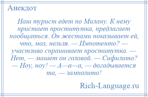 
    Наш турист едет по Милану. К нему пристает проститутка, предлагает пообщаться. Он жестами показывает ей, что, мол, нельзя. — Импотенто? — участливо спрашивает проститутка. — Нет, — машет он головой. — Сифилито? — Ноу, ноу! — А—а—а, — догадывается та, — замполито!