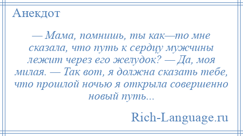 
    — Мама, помнишь, ты как—то мне сказала, что путь к сердцу мужчины лежит через его желудок? — Да, моя милая. — Так вот, я должна сказать тебе, что прошлой ночью я открыла совершенно новый путь...