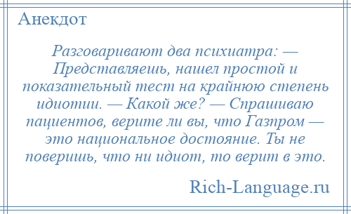 
    Разговаривают два психиатра: — Представляешь, нашел простой и показательный тест на крайнюю степень идиотии. — Какой же? — Спрашиваю пациентов, верите ли вы, что Газпром — это национальное достояние. Ты не поверишь, что ни идиот, то верит в это.