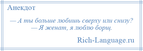 
    — А ты больше любишь сверху или снизу? — Я женат, я люблю борщ.