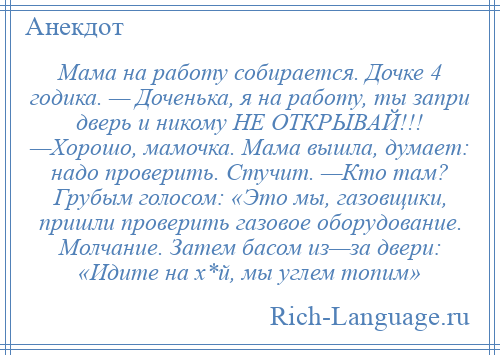 
    Мама на работу собирается. Дочке 4 годика. — Доченька, я на работу, ты запри дверь и никому НЕ ОТКРЫВАЙ!!! —Хорошо, мамочка. Мама вышла, думает: надо проверить. Стучит. —Кто там? Грубым голосом: «Это мы, газовщики, пришли проверить газовое оборудование. Молчание. Затем басом из—за двери: «Идите на х*й, мы углем топим»