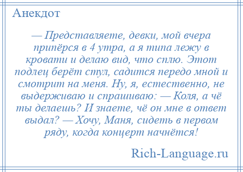 
    — Представляете, девки, мой вчера припёрся в 4 утра, а я типа лежу в кровати и делаю вид, что сплю. Этот подлец берёт стул, садится передо мной и смотрит на меня. Ну, я, естественно, не выдерживаю и спрашиваю: — Коля, а чё ты делаешь? И знаете, чё он мне в ответ выдал? — Хочу, Маня, сидеть в первом ряду, когда концерт начнётся!