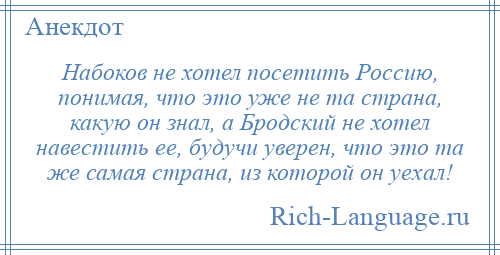 
    Набоков не хотел посетить Россию, понимая, что это уже не та страна, какую он знал, а Бродский не хотел навестить ее, будучи уверен, что это та же самая страна, из которой он уехал!
