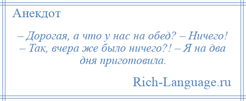 
    – Дорогая, а что у нас на обед? – Ничего! – Так, вчера же было ничего?! – Я на два дня приготовила.