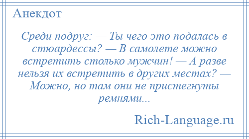 
    Среди подруг: — Ты чего это подалась в стюардессы? — В самолете можно встретить столько мужчин! — А разве нельзя их встретить в других местах? — Можно, но там они не пристегнуты ремнями...