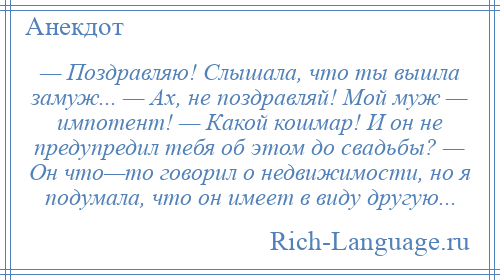 
    — Поздравляю! Слышала, что ты вышла замуж... — Ах, не поздравляй! Мой муж — импотент! — Какой кошмар! И он не предупредил тебя об этом до свадьбы? — Он что—то говорил о недвижимости, но я подумала, что он имеет в виду другую...