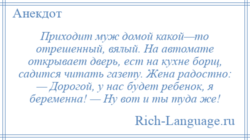 
    Приходит муж домой какой—то отрешенный, вялый. На автомате открывает дверь, ест на кухне борщ, садится читать газету. Жена радостно: — Дорогой, у нас будет ребенок, я беременна! — Ну вот и ты туда же!