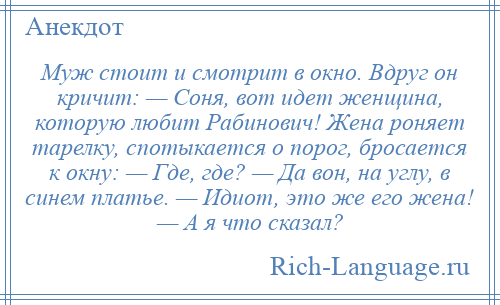 
    Муж стоит и смотрит в окно. Вдруг он кричит: — Соня, вот идет женщина, которую любит Рабинович! Жена роняет тарелку, спотыкается о порог, бросается к окну: — Где, где? — Да вон, на углу, в синем платье. — Идиот, это же его жена! — А я что сказал?