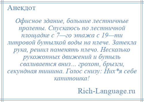 
    Офисное здание, большие лестничные пролеты. Спускаюсь по лестничной площадке с 7—го этажа с 19—ти литровой бутылкой воды на плече. Затекла рука, решил поменять плечо. Несколько рукожопных движений и бутыль сваливается вниз… грохот, брызги, секундная тишина. Голос снизу: Них*я себе капитошка!