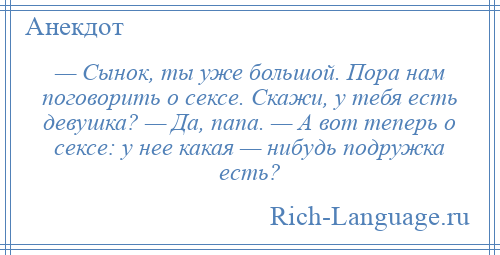 
    — Сынок, ты уже большой. Пора нам поговорить о сексе. Скажи, у тебя есть девушка? — Да, папа. — А вот теперь о сексе: у нее какая — нибудь подружка есть?